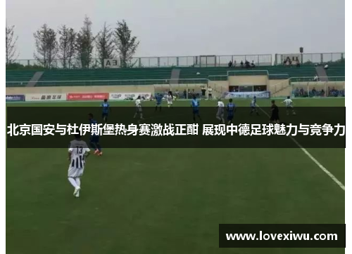北京国安与杜伊斯堡热身赛激战正酣 展现中德足球魅力与竞争力